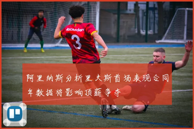 阿里纳斯分析里夫斯首场表现合同年数据将影响顶薪争夺