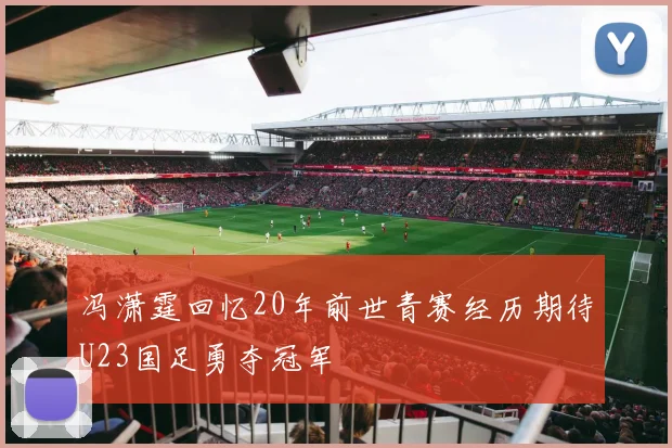 冯潇霆回忆20年前世青赛经历期待U23国足勇夺冠军