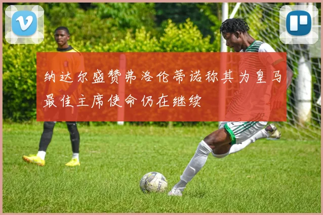 纳达尔盛赞弗洛伦蒂诺称其为皇马最佳主席使命仍在继续