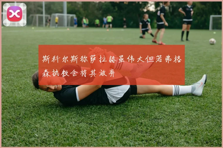 斯科尔斯称萨拉赫虽伟大但若弗格森执教会将其放弃
