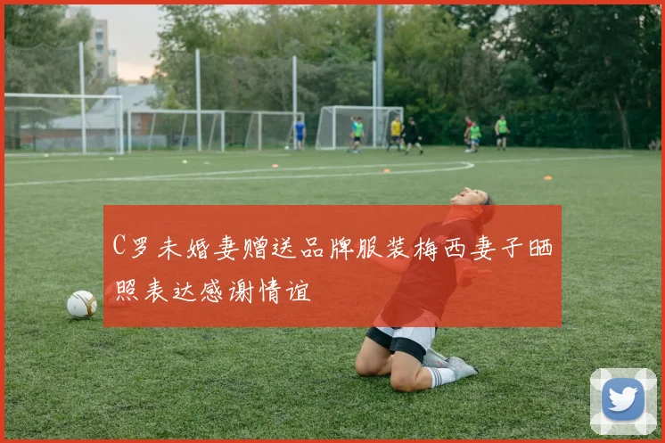 C罗未婚妻赠送品牌服装梅西妻子晒照表达感谢情谊