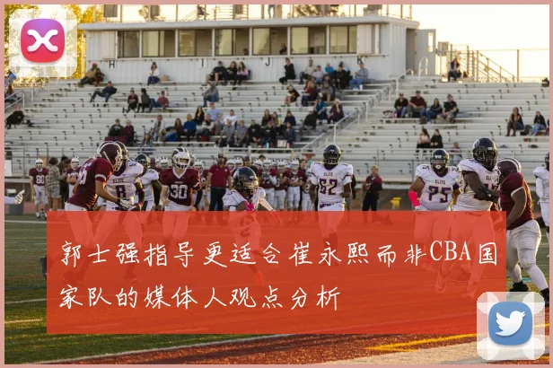 郭士强指导更适合崔永熙而非CBA国家队的媒体人观点分析