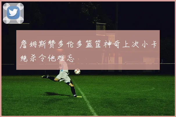 詹姆斯赞多伦多篮筐神奇上次小卡绝杀令他难忘