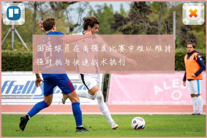 国安球员在高强度比赛中难以维持强对抗与快速战术执行
