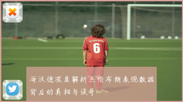 海沃德深度解析杰伦布朗表现数据背后的真相与误导