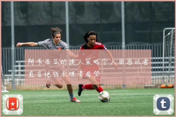 阿韦洛亚的换人策略令人困惑记者直言他仍未理清局势